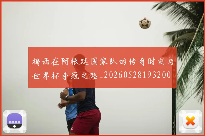 梅西在阿根廷国家队的传奇时刻与世界杯夺冠之路_20260528193200