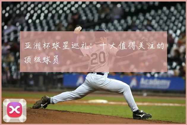 亚洲杯球星巡礼:十大值得关注的顶级球员